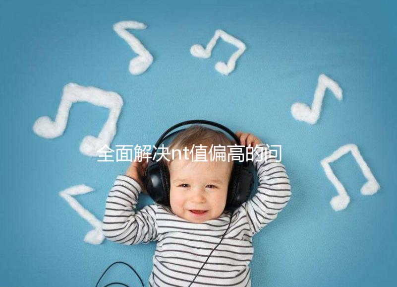 全面解決nt值偏高的問(wèn)題,要孩子還是引產(chǎn)不再存疑