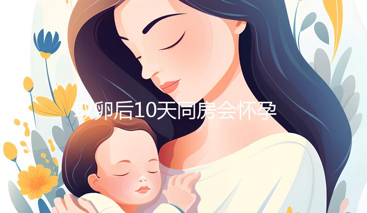 取卵后10天同房會懷孕嗎？生殖科醫(yī)生對此有話說...