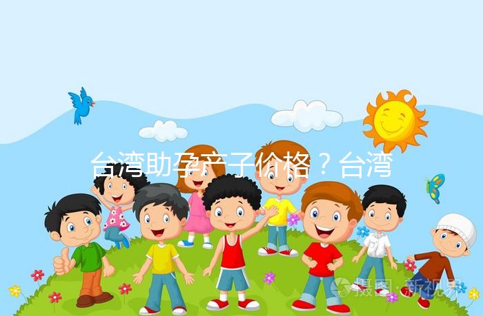 臺灣助孕產子價格?臺灣試管嬰兒能否生孩子?