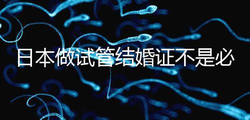 日本做試管結(jié)婚證不是必需證件，單身女性也能實現(xiàn)生育夢