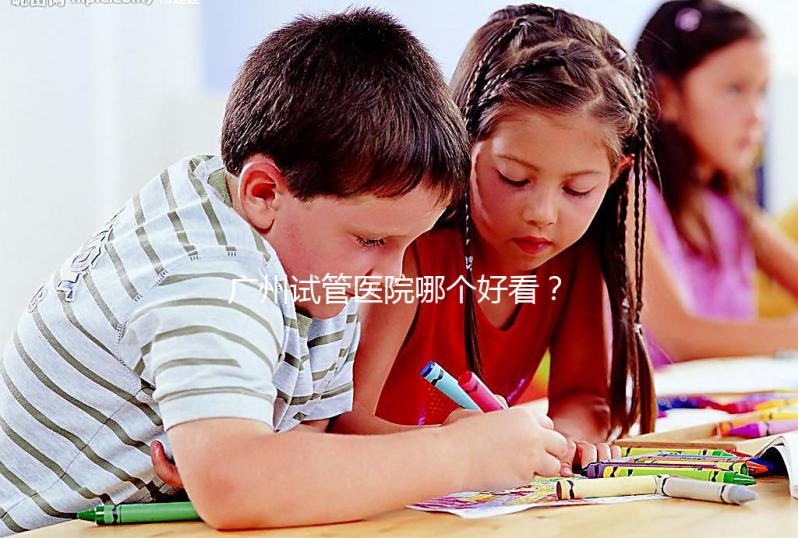 廣州試管醫院哪個好看？網友怎么說？海珠區這些機構名單上有名