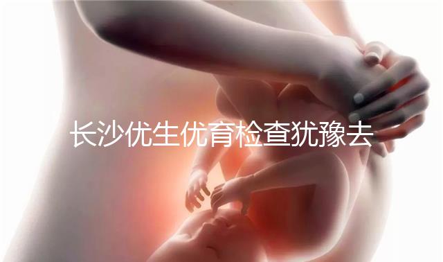 長沙優生優育檢查猶豫去哪家醫院看這個，上榜機構都不錯