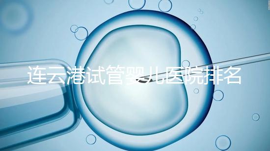 連云港試管嬰兒醫院排名公布，前十名單中助孕成功率均不低