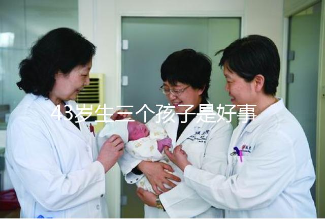 43歲生三個(gè)孩子是好事還是壞事?我不得不知道這些危害