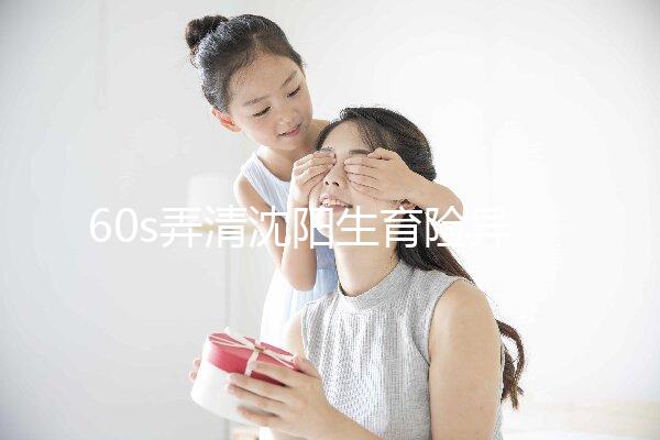 60s弄清沈陽生育險(xiǎn)異地生育怎么操作，這個關(guān)鍵環(huán)節(jié)別忽略